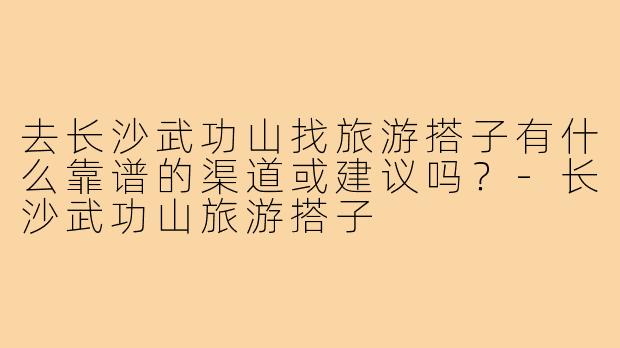 去长沙武功山找旅游搭子有什么靠谱的渠道或建议吗?-长沙武功山旅游搭子