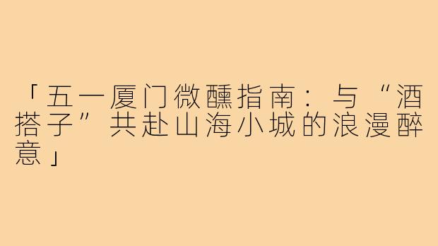 「五一厦门微醺指南：与“酒搭子”共赴山海小城的浪漫醉意」