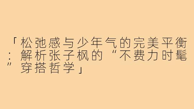 「松弛感与少年气的完美平衡：解析张子枫的“不费力时髦”穿搭哲学」