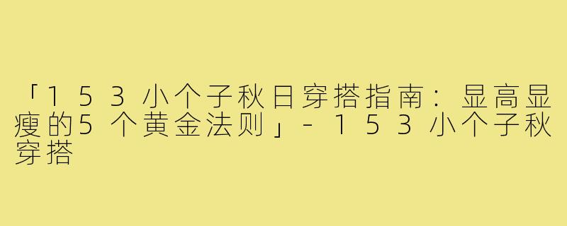 「153小个子秋日穿搭指南：显高显瘦的5个黄金法则」-153小个子秋穿搭