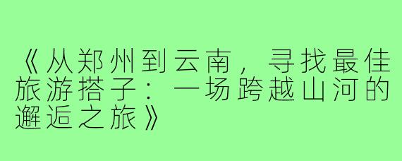 《从郑州到云南，寻找最佳旅游搭子：一场跨越山河的邂逅之旅》