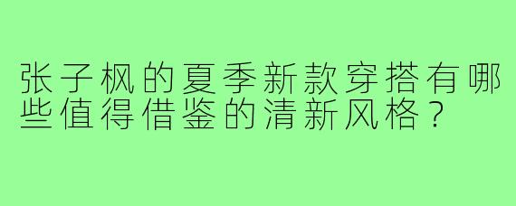 张子枫的夏季新款穿搭有哪些值得借鉴的清新风格？