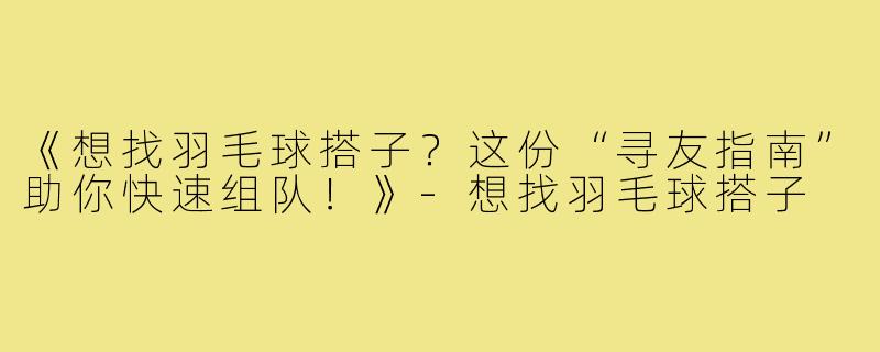 《想找羽毛球搭子?这份“寻友指南”助你快速组队!》-想找羽毛球搭子