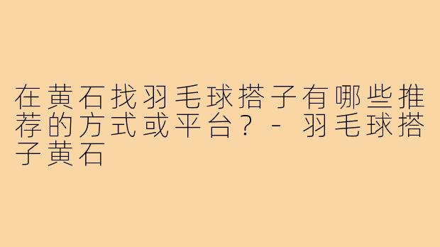 在黄石找羽毛球搭子有哪些推荐的方式或平台?-羽毛球搭子黄石