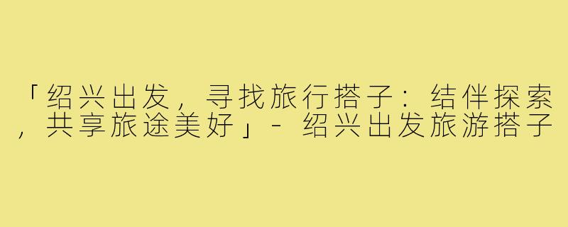 「绍兴出发，寻找旅行搭子：结伴探索，共享旅途美好」-绍兴出发旅游搭子