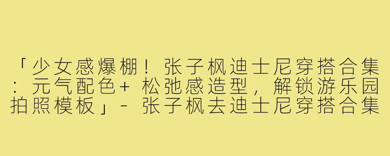 「少女感爆棚！张子枫迪士尼穿搭合集：元气配色+松弛感造型，解锁游乐园拍照模板」-张子枫去迪士尼穿搭合集