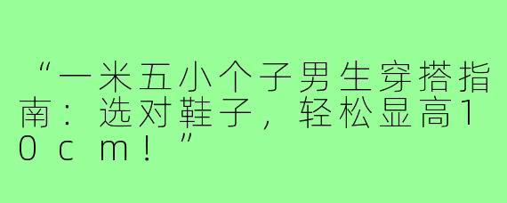 “一米五小个子男生穿搭指南：选对鞋子，轻松显高10cm！”
