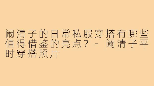 阚清子的日常私服穿搭有哪些值得借鉴的亮点？