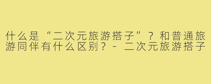 什么是“二次元旅游搭子”?和普通旅游同伴有什么区别?-二次元旅游搭子