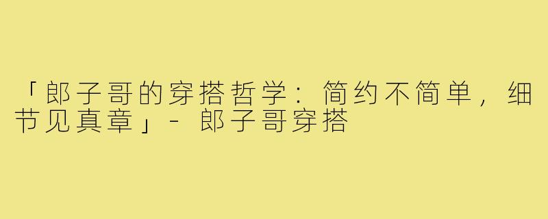 「郎子哥的穿搭哲学：简约不简单，细节见真章」-郎子哥穿搭