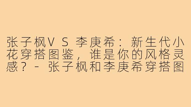 张子枫VS李庚希：新生代小花穿搭图鉴，谁是你的风格灵感？-张子枫和李庚希穿搭图片