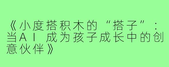 《小度搭积木的“搭子”:当AI成为孩子成长中的创意伙伴》