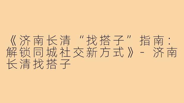 《济南长清“找搭子”指南：解锁同城社交新方式》-济南长清找搭子
