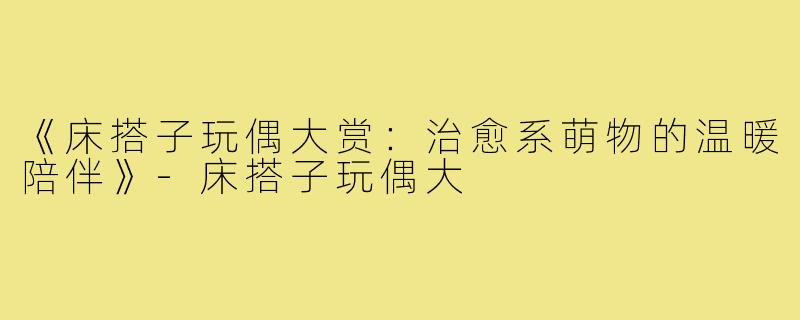 《床搭子玩偶大赏:治愈系萌物的温暖陪伴》-床搭子玩偶大