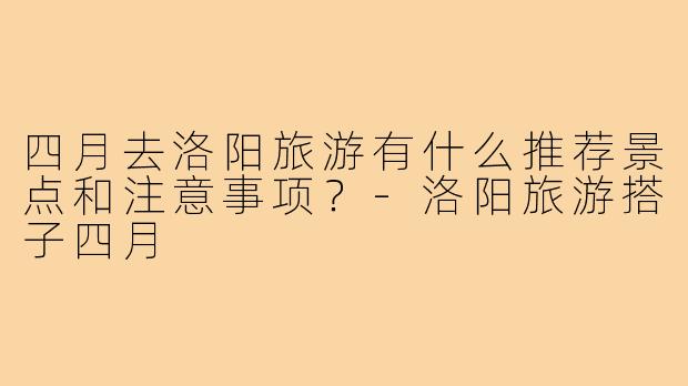 四月去洛阳旅游有什么推荐景点和注意事项？-洛阳旅游搭子四月