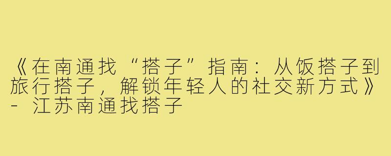 《在南通找“搭子”指南:从饭搭子到旅行搭子,解锁年轻人的社交新方式》-江苏南通找搭子