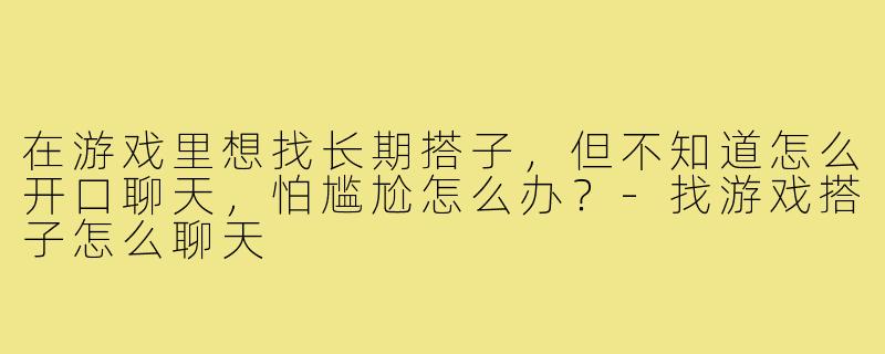 在游戏里想找长期搭子,但不知道怎么开口聊天,怕尴尬怎么办?-找游戏搭子怎么聊天