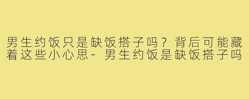 男生约饭只是缺饭搭子吗？背后可能藏着这些小心思-男生约饭是缺饭搭子吗