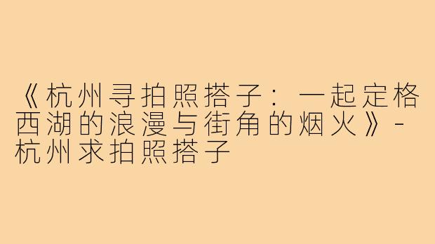 《杭州寻拍照搭子:一起定格西湖的浪漫与街角的烟火》-杭州求拍照搭子