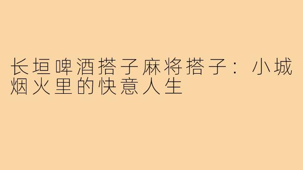长垣啤酒搭子麻将搭子：小城烟火里的快意人生