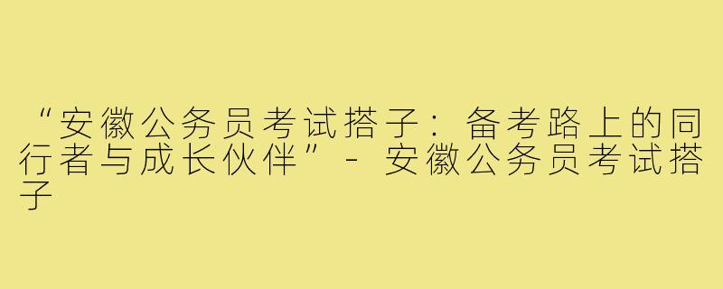 “安徽公务员考试搭子：备考路上的同行者与成长伙伴”-安徽公务员考试搭子