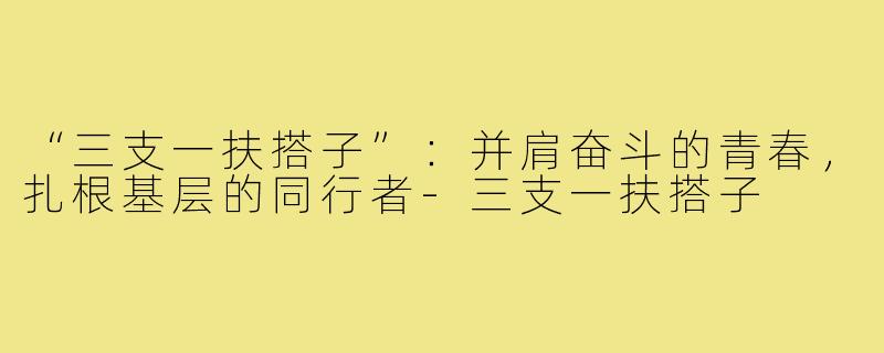 “三支一扶搭子”：并肩奋斗的青春，扎根基层的同行者-三支一扶搭子