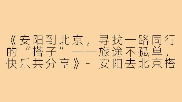 《安阳到北京，寻找一路同行的“搭子”——旅途不孤单，快乐共分享》-安阳去北京搭子