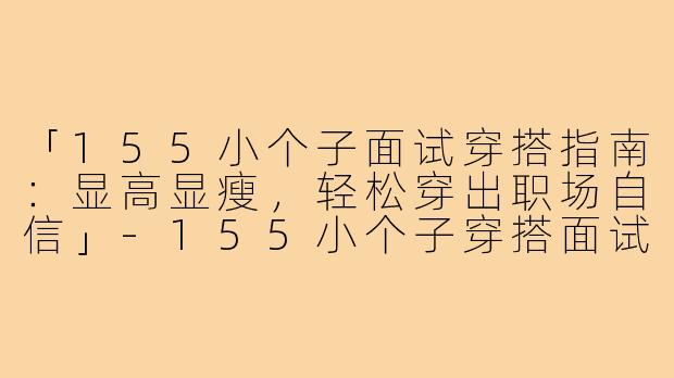 「155小个子面试穿搭指南：显高显瘦，轻松穿出职场自信」-155小个子穿搭面试