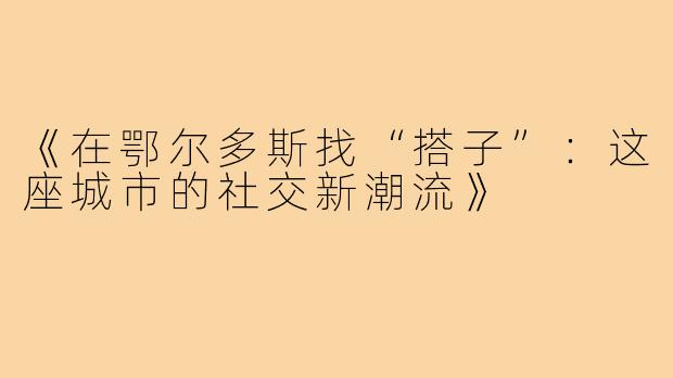 《在鄂尔多斯找“搭子”：这座城市的社交新潮流》