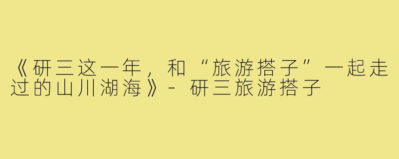 《研三这一年，和“旅游搭子”一起走过的山川湖海》-研三旅游搭子