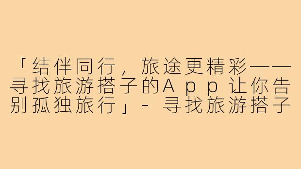 「结伴同行，旅途更精彩——寻找旅游搭子的App让你告别孤独旅行」-寻找旅游搭子的app