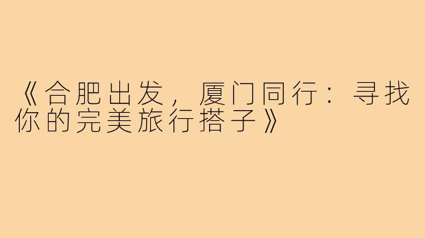 《合肥出发,厦门同行:寻找你的完美旅行搭子》
