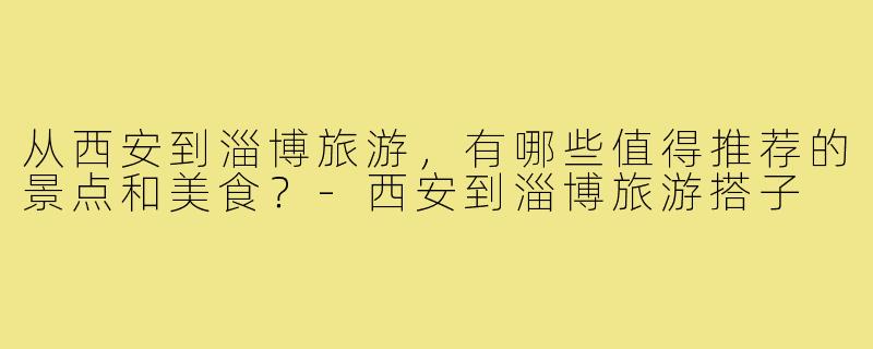 从西安到淄博旅游，有哪些值得推荐的景点和美食？-西安到淄博旅游搭子