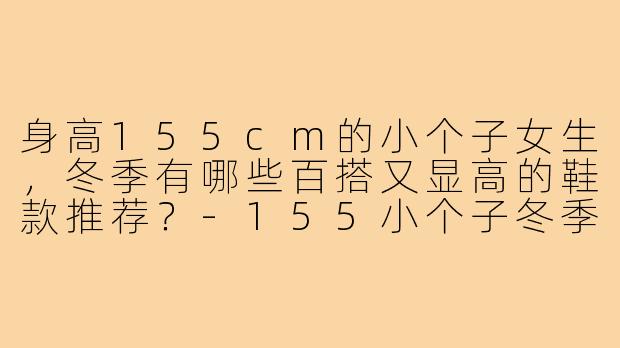 身高155cm的小个子女生,冬季有哪些百搭又显高的鞋款推荐?-155小个子冬季百搭鞋