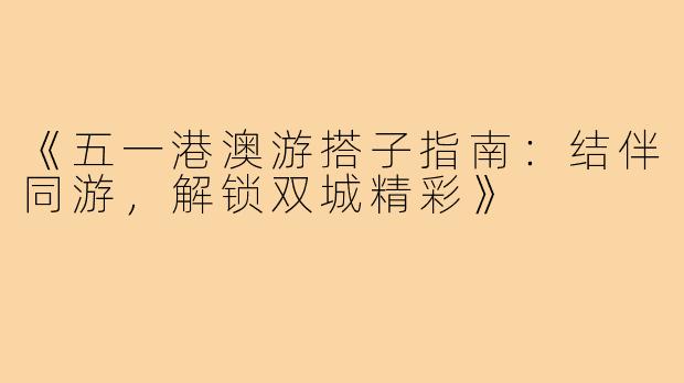 《五一港澳游搭子指南：结伴同游，解锁双城精彩》