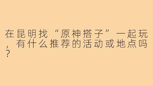 在昆明找“原神搭子”一起玩，有什么推荐的活动或地点吗？