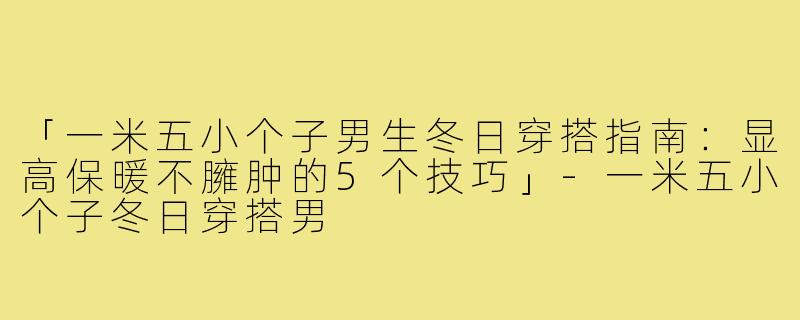 「一米五小个子男生冬日穿搭指南：显高保暖不臃肿的5个技巧」-一米五小个子冬日穿搭男