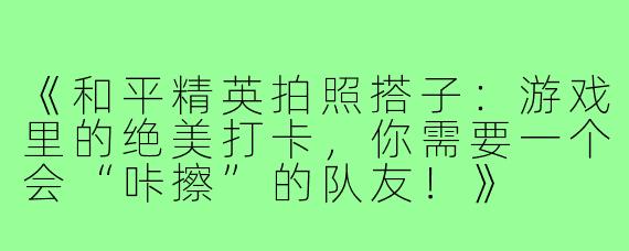 《和平精英拍照搭子：游戏里的绝美打卡，你需要一个会“咔擦”的队友！》