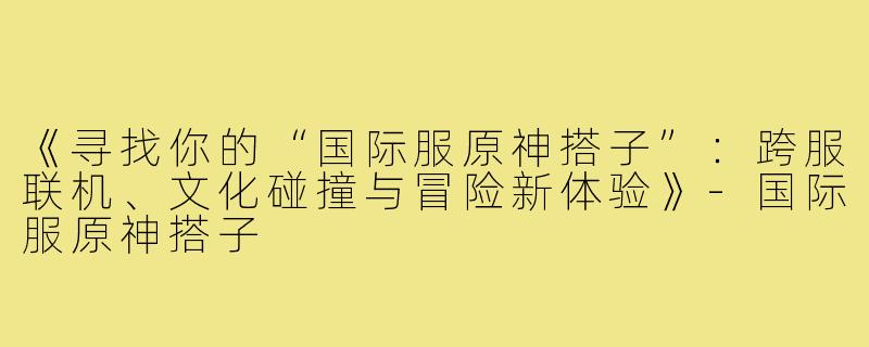 《寻找你的“国际服原神搭子”：跨服联机、文化碰撞与冒险新体验》-国际服原神搭子