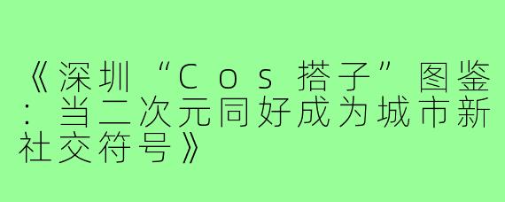 《深圳“Cos搭子”图鉴：当二次元同好成为城市新社交符号》
