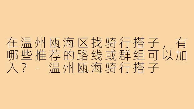 在温州瓯海区找骑行搭子,有哪些推荐的路线或群组可以加入?-温州瓯海骑行搭子