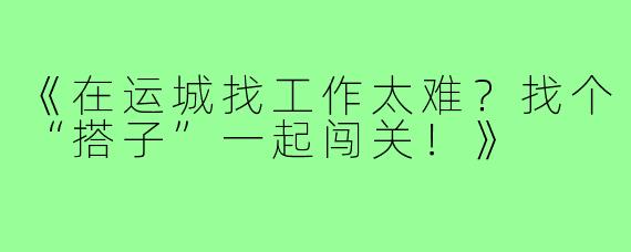 《在运城找工作太难？找个“搭子”一起闯关！》
