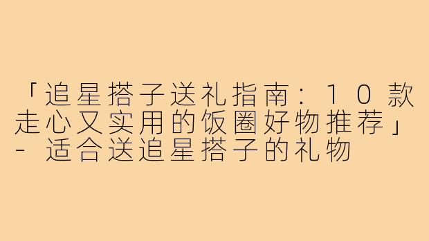 「追星搭子送礼指南：10款走心又实用的饭圈好物推荐」-适合送追星搭子的礼物
