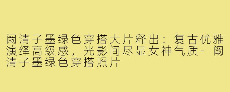 阚清子墨绿色穿搭大片释出:复古优雅演绎高级感,光影间尽显女神气质-阚清子墨绿色穿搭照片