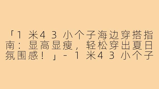 「1米43小个子海边穿搭指南：显高显瘦，轻松穿出夏日氛围感！」-1米43小个子海边穿搭