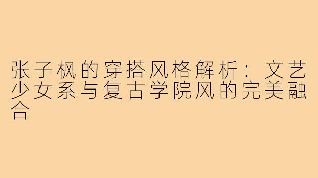 张子枫的穿搭风格解析：文艺少女系与复古学院风的完美融合