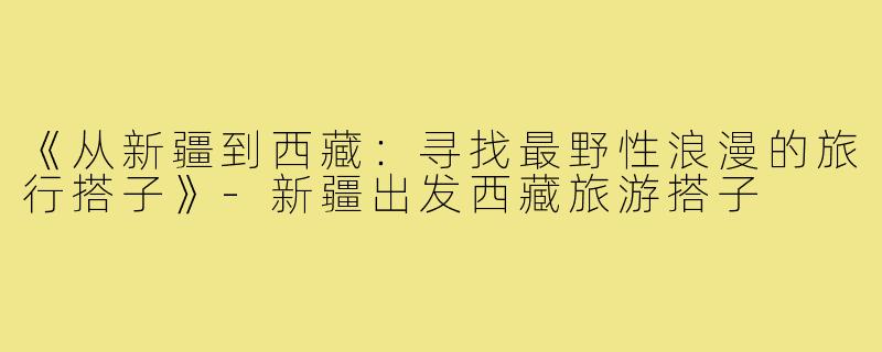 《从新疆到西藏：寻找最野性浪漫的旅行搭子》-新疆出发西藏旅游搭子