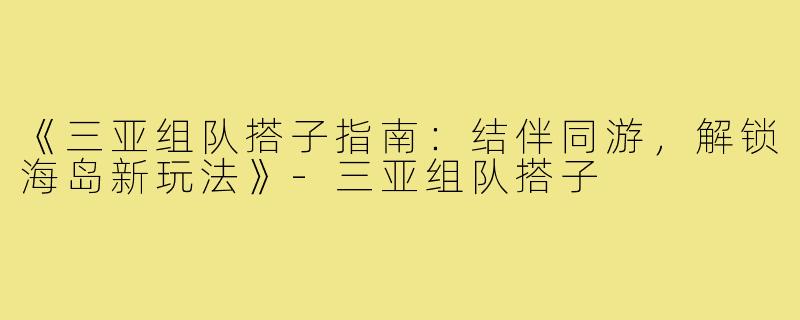 《三亚组队搭子指南:结伴同游,解锁海岛新玩法》-三亚组队搭子