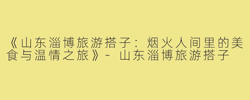《山东淄博旅游搭子：烟火人间里的美食与温情之旅》-山东淄博旅游搭子