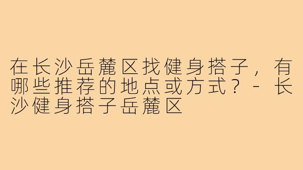 在长沙岳麓区找健身搭子,有哪些推荐的地点或方式?-长沙健身搭子岳麓区